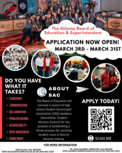 Photo shared by Atlanta Public Schools on March 10, 2025 tagging @apsboe. Pode ser uma imagem de 6 pessoas e texto que diz "단남맘 The Atlanta Board of Education & Superintendent APPLICATION NOW OPEN! MARCH 3RD -MARCH 31ST DO YOU HAVE WHAT IT ? LEADERSHIP SAC •COMMUNICATION COLLABORATION The Board of Education will convene council Df high Student Gover Association (SGA) members (here inafter, Student Advisory Council) the estab •PROBLEMSOLVING APPLYTODAY! APPLY TODAY! ACCOUNTABILITY OPEN-MINDEDNESS •COMMITMENT purpose ng formal process for inc uding student VDI ce in distri decis maki KEITH GLASS, SAC ADVISOR FOR RMOREINFORMATION SCAN ME 802-2267 TEMPLETON, SAC ADVISOR KTRA.CALDWELTEMPEATLANIA.KIP.GA.USOR 802-2827".
