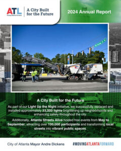 Photo by City Of Atlanta on March 17, 2025. Pode ser uma imagem de 3 pessoas, jornal, pôster, revista, guindaste e texto que diz "ATL atlanta orward A City Built for the Future 2024 Annual Report Dr Delowe ብን A City Built for the Future As part of our Light Up the Night initiative, we successfully replaced and installed approximately 33,000 lights brightening up neighborhoods and enhancing safety throughout the city. Additionally, Atlanta Streets Alive hosted free events from May to September, attracting over 100,000 participants and transforming local streets into vibrant public spaces. City of Atlanta Mayor Andre Dickens #MOVINGATLANTAFORWARD".