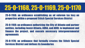 Photo by The Atlanta City Council on April 23, 2025. May be an image of poster, calendar, crossword puzzle, newspaper and text that says '25-0-1168, 25-0-1169, 25-0-1170 25 25-0-1168: an ordinance establishing an ad valorem tax levy on properties within a proposed Stitch Special Services District 25-0-1169:an an ordinance authorizing the City of Atlanta and partner entities, including Invest Atlanta, AURA, and ADID, to implement and inance the project, and e necessary intergovernmental ano agreements 25-0-1170: an ordinance that formally creates the Stitch Special Services District and defines its boundaries'.