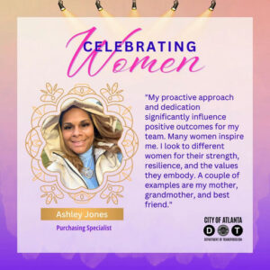 Photo by ATLDOT on March 23, 2025. Puede ser un gráfico de una persona, panel, revista, tarjeta, póster y texto que dice "Tomen TE LEBRATING omen "My proactive approach and dedication significantly influence positive outcomes for my team. Many women inspire me. look to different women for their strength, resilience, and the values they embody. A couple of examples are my mother, grandmother, and best friend." Ashley AshleyJones Jones Purchasing Specialist CITY OF ATLANTA D T BEPARIMENT TRANSPORTATION".