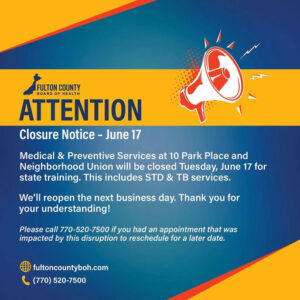 Photo by Fulton County Board of Health on June 16, 2025. May be an image of poster, office and text that says "FULTON COUNTY BOARD OF HEALT ATTENTION Closure Notice- June 17 Medical & Preventive Services at 10 Park Place and Neighborhood Union will be closed Tuesday, June 17 for state training. This includes STD & TB services. We'll reopen the next business day. Thank you for your understanding! Please call 770-520-7500 if you had an appointment that was impacted by this disruption to reschedule for a later date. fultoncountyboh.com (770) 520-7500".