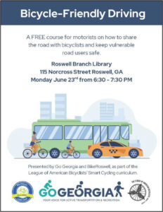 Photo by City of Roswell, Georgia on June 12, 2025. May be an image of bicycle, poster, tire, road and text that says 'Bicycle-Friendly Bicycle- Driving A FREE course for motorists on how to share the road with bicyclists and keep vulnerable road users safe. Roswell Branch Library 115 Norcross Street Roswell, GA Monday June 23rd from 6:30- 7:30 PM VAVINZ RDSMONei Presented by Go Georgia and BikeRoswell, as part of the League of American Bicyclists' Smart Cycling curriculum. GOGEORGIAS YOUR VOICE ACTIVE TRANSPORTATIC ON RECREATION SIcH2002 2002 Lookl Good TRELEAGUE ENGUE& MIDA MA R0'.