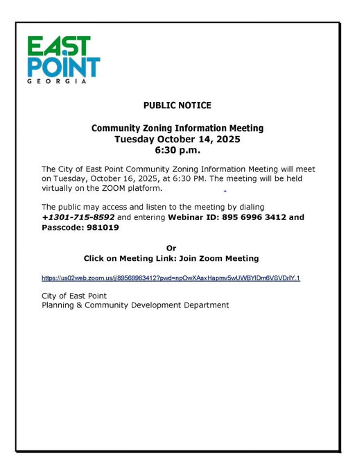 Photo by City of East Point on October 13, 2025. May be a graphic of map and text that says 'EAST POINT GEORGIA PUBLIC NOTICE Community Zoning Information Meeting Tuesday October 14, 2025 6:30 p.m. The City of East Point Community Zoning Information Meeting will meet on Tuesday, October 16, 2025, at 6：30 P. The meeting will be held virtually on the ZOOM platform. The public may access and listen to the meeting by dialing +1301-715-8592 and entering Webinar ID: 895 6996 3412 and Passcode: 981019 Or Click on Meeting Link: Join Zoom Meeting tibi//o/t/ee zoom. City of East Point Planning & Community Development Department'.