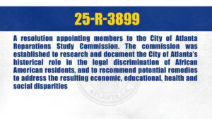 Photo by The Atlanta City Council on October 07, 2025. May be an image of text that says '25-R-3899 25 A resolution appointing members to the City of Atlanta Reparations Study Commission. The commission was established to research and document the City of Atlanta's historical role in the legal discrimination of African American residents, and to recommend potential remedies to address the resulting economic, educational, health and social disparities'.