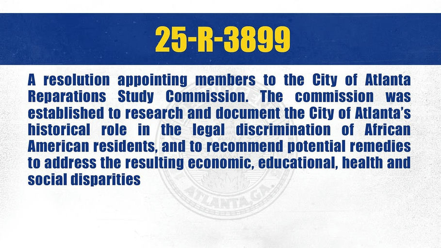 Photo by The Atlanta City Council on October 07, 2025. May be an image of text that says '25-R-3899 25 A resolution appointing members to the City of Atlanta Reparations Study Commission. The commission was established to research and document the City of Atlanta's historical role in the legal discrimination of African American residents, and to recommend potential remedies to address the resulting economic, educational, health and social disparities'.