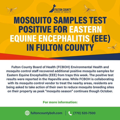 Photo by Fulton County Board of Health on October 16, 2025. May be an image of tick and text that says 'FULTON COUNTY BOARD HEALTH MOSQUITO SAMPLES TEST POSITIVE FOR EASTERN EQUINE ENCEPHALITIS (EEE) IN FULTON COUNTY Fulton County Board of Health (PBOH) Environmental Health and mosquito control staff recovered additional positive mosquito samples for Eastern Equine Encephalitis (EEE) from traps this week. The positive test results were reported the Hapeville area. While FCBOH is collaborating with its mosquito control vendor to treat the nearby areas, residents are being asked to take action of their own to reduce mosquito breeding sites on their property as peak "mosquito season" continues though October. For more information: fultoncountyboh.com (770) 520-7500'.