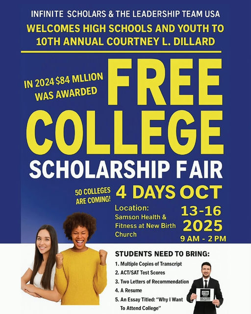 Photo by DeKalb County Schools, GA on October 08, 2025. May be an image of 3 people, poster and text that says 'INFINITE SCHOLARS & THE LEADERSHIP TEAM USA WELCOMES HIGH SCHOOLS AND YOUTH to 10TH ANNUAL COURTNEY L. DILLARD IN 2024 2024$84 $84 MLLION FREE WAS AWARDED COLLEGE SCHOLARSHIP FAIR 50 COLLEGES 4 DAYS OCT ARE COMING! Location: 13-16 Samson Health & Fitness at New Birth 2025 Church 9 AM- 2PM STUDENTS NEED TO BRING: 1. Multiple Copies 2. ACT/SAT Test Scores Transcript 3. Two Letters of Recommendation 4. Resume 5. An Essay Titled: "Why| Want To Attend College" FIGEA'.
