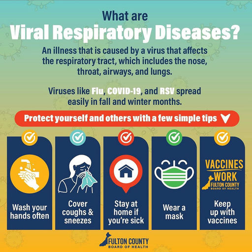 Photo by Fulton County Board of Health on October 07, 2025. May be an image of poster and text that says 'What are Viral Respiratory Diseases? An illness that is caused by a virus that affects the respiratory tract, which includes the nose, throat, airways, and lungs. Viruses like Flu, COVID-19, and RSV spread easily in fall and winter months. Protectyourself Protect yourself and others with a few simple tips Wash your hands often VACCINES WORK FULTONCOUNTY FULTON COUNTY BOARDO Cover coughs & sneezes Stay at home if you're sick Wear a mask Keep up with vaccines FULTON COUNTY BOARD OF HEALTH'.