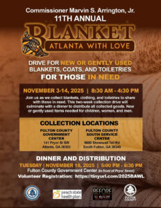 Commissioner Marvin S. Arrington, Jr. Kicks off 2025 Blanket Atlanta with Love Drive The Annual Drive to collect items begins November 3rd. ATLANTA – Fulton County District 5 Commissioner Marvin S. Arrington, Jr., is seeking donations of gently used clothing and toiletries to help those in need during the holiday season. The Commissioner and his team will kick off the Annual “Blanket Atlanta with Love” Drive Monday, November 3rd. Commissioner Arrington will sponsor the 12-day drive to collect new or gently used winter coats, men’s and women’s clothes, blankets, and toiletries. As part of the “Blanket Atlanta with Love” drive, bins will be placed at Fulton County facilities to gather blankets, coats, ponchos, and other cold weather clothing from Monday, November 3rd – Friday, November 14, 2025. The collection bins will be placed at the following Fulton County government facilities: Fulton County Government Center 8:30 a.m. – 4:30 p.m. daily 141 Pryor Street SW Pryor Street Entrance Atlanta, GA 30303 Fulton County South Annex - 8:30 a.m. – 4:30 p.m. daily 5600 Stonewall Tell Road South Fulton, GA 30349 The Drive will culminate with a dinner and distribution of the new and gently used goods collected at the Fulton County Government Center on Tuesday, November 18th from 5 p.m. to 6:30 p.m. Those seeking more information on this event can reach the office of District 5 Commissioner Marvin S. Arrington, Jr. at www.FultonCommission5.com. To volunteer for the event, please visit https://tinyurl.com/2025BAWL
