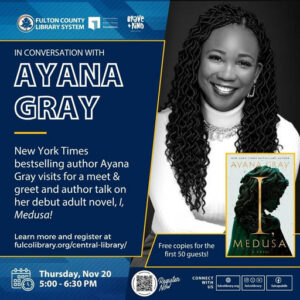 Photo by Fulton County Library System in One Margaret Mitchell Square Central Library with @ayanagray_, @braveandkindbooks, @afplf_atl, and @fulcolibrarycentral. May be an image of one or more people, book, magazine and text that says 'FULTON COUNTY LIBRARY SYSTEM piak foundation erave KiND IN CONVERSATION WITH AYANA GRAY New York Times bestselling author Ayana Gray visits for a meet & greet and author talk on her debut adult novel, I, Medusa! HEV YORK เหอร RESTHELLI LTHDR AYANAGRAY AYAN Learn more and register at fulcolibrary.orgy/central-lbrary/ Free copies for the first 50 guests! Thursday, Nov 20 5:00-6 5:00-6：30PM 6:30 MEDUSA Reguster NOW CONNECT WITH US D O0 fulcolibrary falcolibrary.oeg f fukcopabib'.