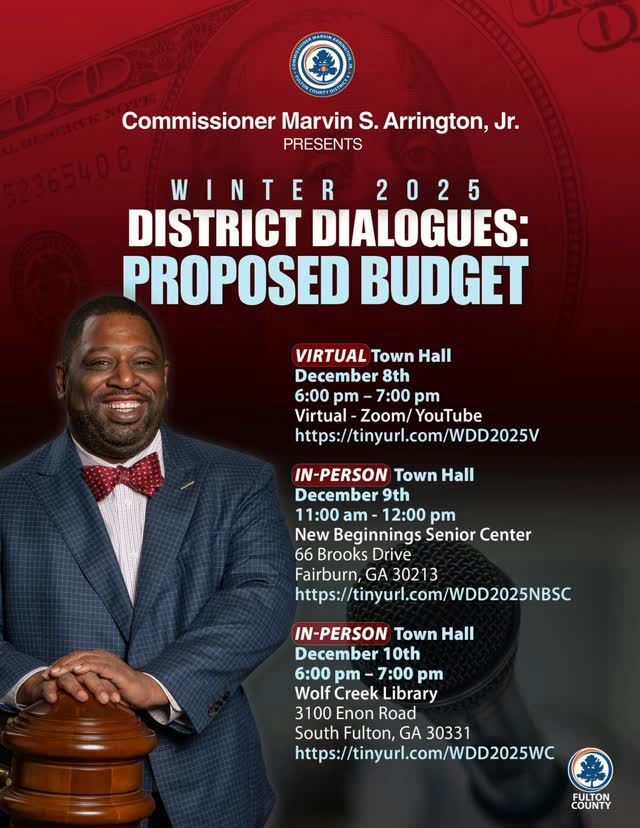 Fulton County residents are invited to engage directly with District 5 Commissioner Marvin S. Arrington Jr. at the 2025 Winter District Dialogues. These important community meetings will tackle the proposed budget for fiscal year 2026-27, allowing residents to voice their concerns and ask vital questions. VIRTUAL Town Hall December 8th 6:00 pm - 7:00 pm Virtual - Zoom/YouTube https://tinyurl.com/WDD2025V IN-PERSON Town Hall December 9th 11:00 am - 12:00 pm New Beginnings Senior Center 66 Brooks Drive Fairburn, GA 30213 https://tinyurl.com/WDD2025NBSC IN-PERSON Town Hall December 10th 6:00 pm - 7:00 pm Wolf Creek Library 3100 Enon Road South Fulton, GA 30331 https://tinyurl.com/WDD2025WC Join the conversation, share your perspective, and help shape the future of our community. Don't miss your chance to stay informed and involved!