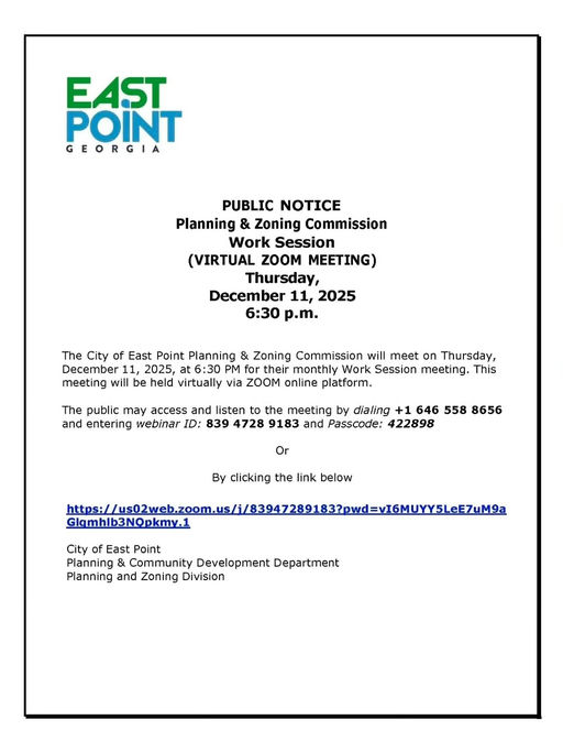 Photo by City of East Point on December 11, 2025. May be a graphic of map, blueprint and text that says 'EAST POINT GEORGIA PUBLIC NOTICE Planning & Zoning Commission Work Session (VIRTUAL ZOOM MEETING) Thursday, December 11, 2025 6፡30 p.m. The of East Point Planning & Zoning Commission will meet on Thursday, December 1, 2025, PM monthly Work Session meeting. This meeting will be held virtually via ZOOM online platform. The public may access and listen to the meeting by dialing +1 646 558 8656 and entering webinar ID: 839 4728 9183 and Passcode: 422898 Or By clicking the link below ws/wfaecmcmcmcamama Glamhilb3NOpkmy.1 City of East Point Planning Community Development Department Planning and Zoning Division'.