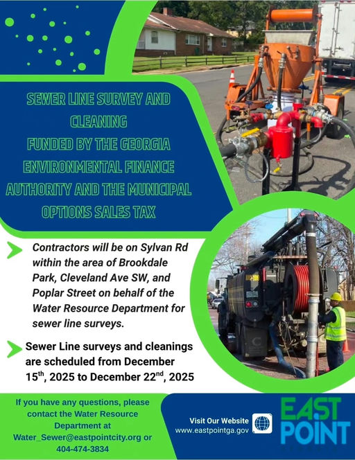 Photo by City of East Point on December 12, 2025. May be an image of generator and text that says 'SEWERLINESURVEYAND SEWER LINE SURVEY AND CLEANING FUNDED BY THE GEORGIA ENVIRONMENTAL FINANCE AUTHORITY AND THE MUNICIPAL OPTIONS SALES TAX Contractors will be on Sylvan Rd within the area of Brookdale Park, Cleveland SW, and Poplar Street on behalf of the Water Resource Department for sewer line surveys. Sewer Line surveys and cleanings are scheduled from December 15th, 2025 to December 22nd 2025 If you have any questions, please contact the Water Resource Department at Water Sewer@eastpointcity.org or 404-474-3834 Visit Our Website www www.eastpointga.gov eastpointga. gov EAST POINT'.