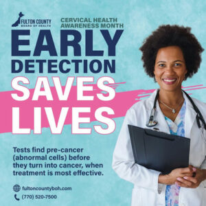 Photo by Fulton County Board of Health on January 12, 2026. May be an image of hospital and text that says 'FULTON COUNTY CERVICAL HEALTH BOARD OF HEALTH AWARENESS MONTH EARLY DETECTION SAVES LIVES 4aBaи Tests find pre-cancer (abnormal cells) before they turn into cancer, when treatment is most effective. fultoncountyboh.com (770) (770)520-7500 520-7500'.