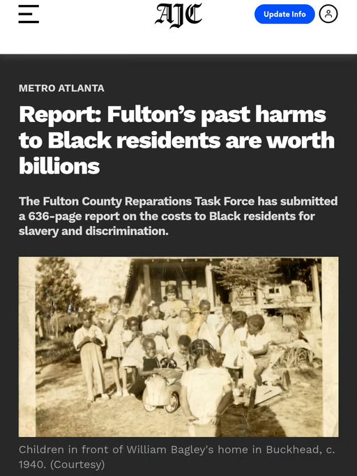 Photo by Marvin Arrington Jr in Fulton County, Georgia with @historianinheelsofficial, @nataliewhall, @marcustcoleman, @attorneycrump, @thedanabarrett, @fultoncomm5, @annhillbond, @itsmenataliehall, @fultonforward, @onefulton, and @commishbarrett. May be an image of standing, newspaper, magazine and text that says 'AJC Update Info cC METRO ATLANTA Report: Fulton's past harms to Black residents are worth billions The Fulton County Reparations Task Force has submitted a 636- report on the costs t Black residents for slavery and discrimination. Children in front of William Bagley' S home in Buckhead, C. 1940. (Courtesy)'.