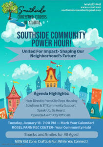Photo by Kim Schofield on January 08, 2026. May be a graphic of poster, magazine and text that says '(404) 567-6017 www.ssccatl.com southsideccpresident@gmail.com Southude concerneD CITIZENS OF ATLANTa SOUTHSIDE COMMUNITY POWER HOUR! United For Impact- Shaping Our Neighborhood's Future 黑用用 Agenda Highlights: Hear Directly from City Reps Housing Solutions & 311 Community Support Speak Up, Be Heard: Open Q&A with City Officials Tuesday, January 13 7:00 PM Mark Your Calendar! ROSEL FANN REC CENTER- Your Community Hub! Snacks and Smiles for All Ages! NEW Kid Zone: Crafts & Fun While You Connect! Madewith PosterMyWali.com'.